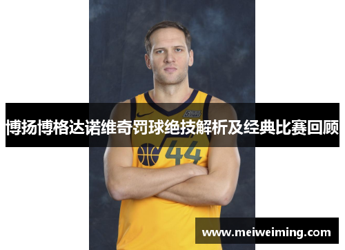 博扬博格达诺维奇罚球绝技解析及经典比赛回顾 博扬博格达诺维奇罚球绝技解析及经典比赛回顾