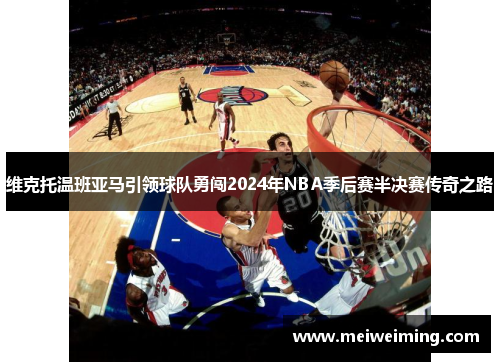 维克托温班亚马引领球队勇闯2024年NBA季后赛半决赛传奇之路 维克托温班亚马引领球队勇闯2024年NBA季后赛半决赛传奇之路