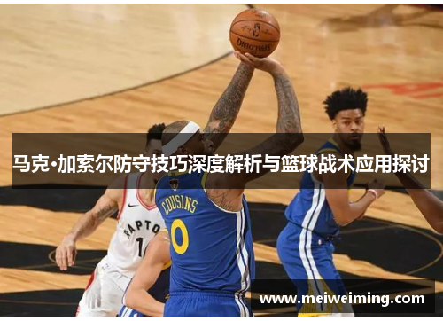 马克·加索尔防守技巧深度解析与篮球战术应用探讨 马克·加索尔防守技巧深度解析与篮球战术应用探讨