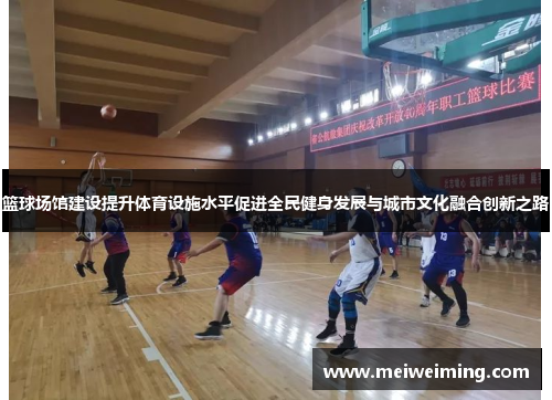 篮球场馆建设提升体育设施水平促进全民健身发展与城市文化融合创新之路 篮球场馆建设提升体育设施水平促进全民健身发展与城市文化融合创新之路