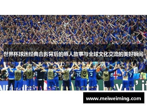 世界杯球迷经典合影背后的感人故事与全球文化交流的美好瞬间 世界杯球迷经典合影背后的感人故事与全球文化交流的美好瞬间