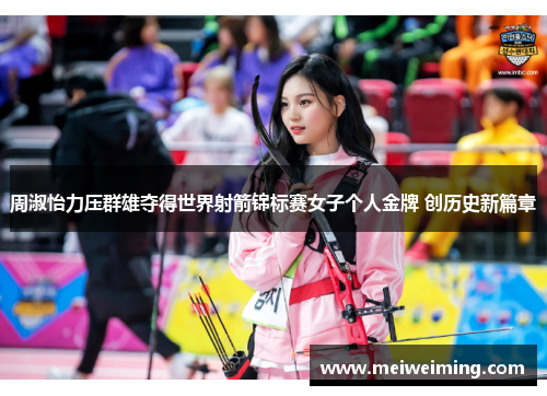 周淑怡力压群雄夺得世界射箭锦标赛女子个人金牌 创历史新篇章