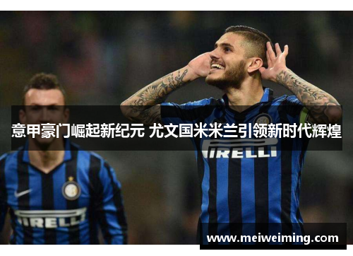 意甲豪门崛起新纪元 尤文国米米兰引领新时代辉煌 意甲豪门崛起新纪元 尤文国米米兰引领新时代辉煌