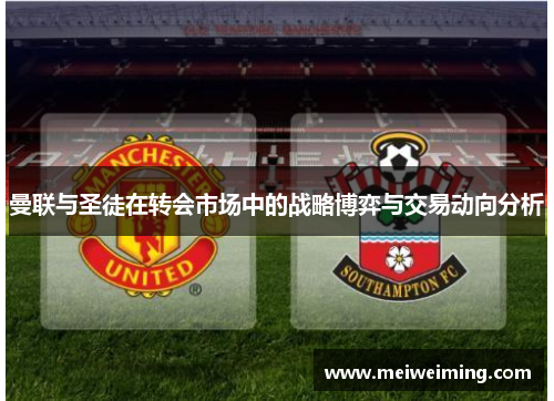 曼联与圣徒在转会市场中的战略博弈与交易动向分析