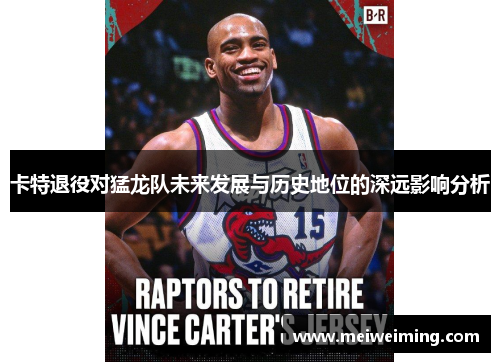 卡特退役对猛龙队未来发展与历史地位的深远影响分析 卡特退役对猛龙队未来发展与历史地位的深远影响分析