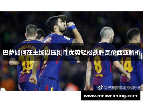 巴萨如何在主场以压倒性优势轻松战胜瓦伦西亚解析 巴萨如何在主场以压倒性优势轻松战胜瓦伦西亚解析