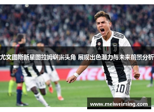 尤文图斯新星图拉姆崭露头角 展现出色潜力与未来前景分析
