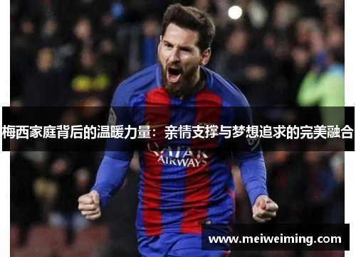 梅西家庭背后的温暖力量:亲情支撑与梦想追求的完美融合 梅西家庭背后的温暖力量:亲情支撑与梦想追求的完美融合