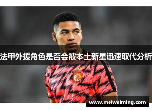 法甲外援角色是否会被本土新星迅速取代分析 法甲外援角色是否会被本土新星迅速取代分析