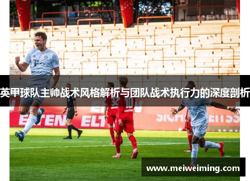 英甲球队主帅战术风格解析与团队战术执行力的深度剖析 英甲球队主帅战术风格解析与团队战术执行力的深度剖析