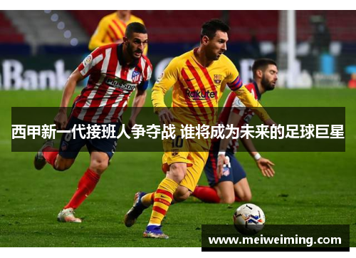 西甲新一代接班人争夺战 谁将成为未来的足球巨星 西甲新一代接班人争夺战 谁将成为未来的足球巨星