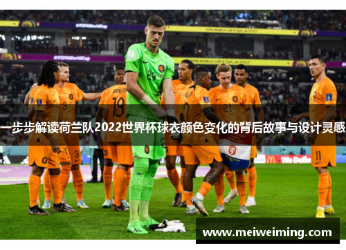 一步步解读荷兰队2022世界杯球衣颜色变化的背后故事与设计灵感