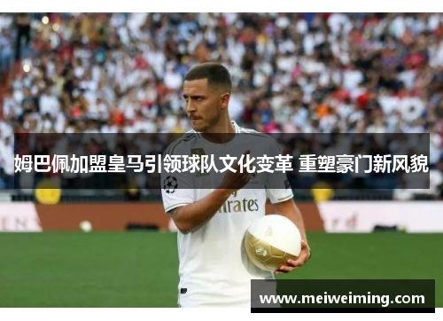 姆巴佩加盟皇马引领球队文化变革 重塑豪门新风貌