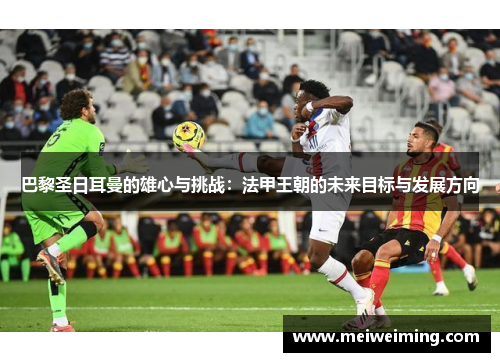 巴黎圣日耳曼的雄心与挑战:法甲王朝的未来目标与发展方向 巴黎圣日耳曼的雄心与挑战:法甲王朝的未来目标与发展方向