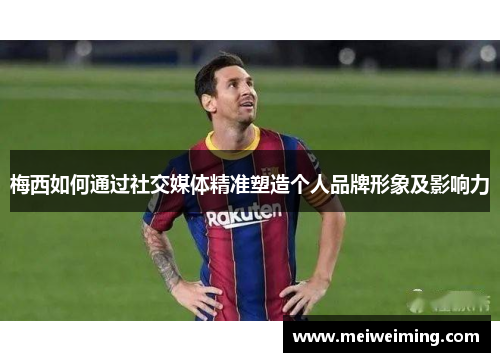 梅西如何通过社交媒体精准塑造个人品牌形象及影响力