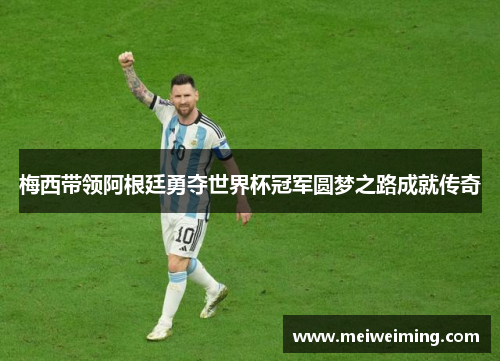梅西带领阿根廷勇夺世界杯冠军圆梦之路成就传奇