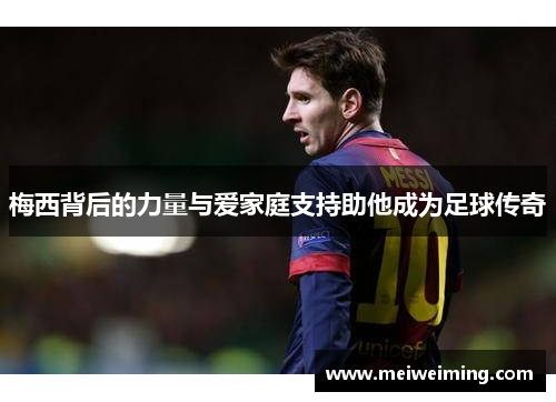 梅西背后的力量与爱家庭支持助他成为足球传奇